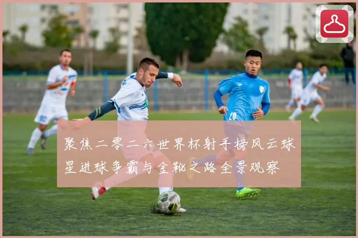 聚焦二零二六世界杯射手榜风云球星进球争霸与金靴之路全景观察