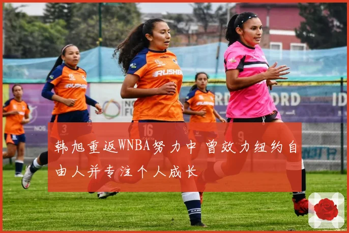 韩旭重返WNBA努力中 曾效力纽约自由人并专注个人成长