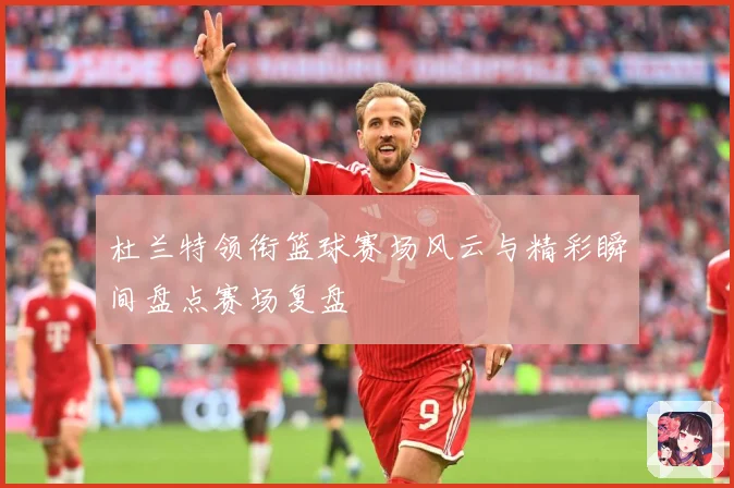 杜兰特领衔篮球赛场风云与精彩瞬间盘点赛场复盘