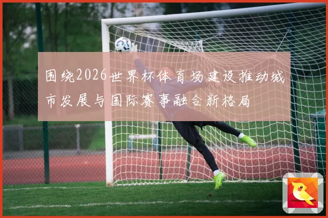 围绕2026世界杯体育场建设推动城市发展与国际赛事融合新格局