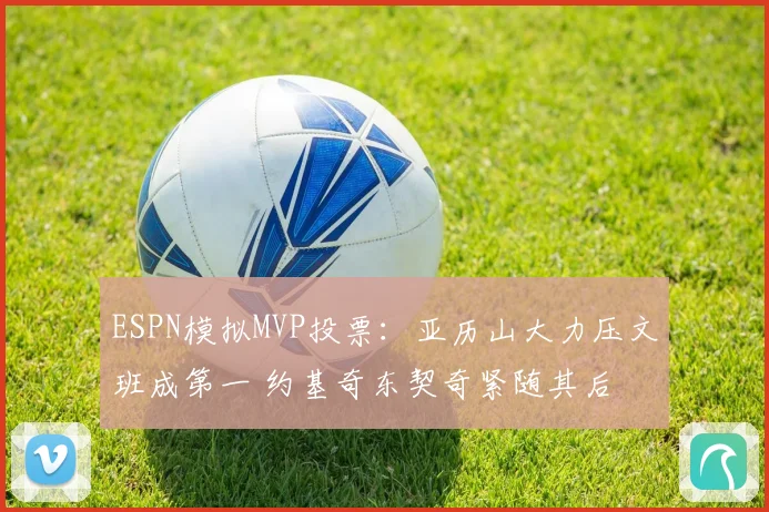 ESPN模拟MVP投票：亚历山大力压文班成第一 约基奇东契奇紧随其后