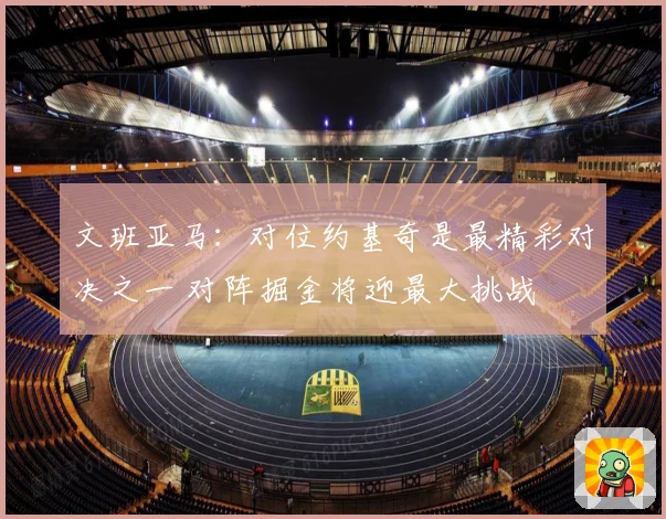 文班亚马：对位约基奇是最精彩对决之一 对阵掘金将迎最大挑战