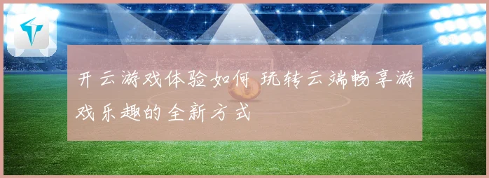 开云游戏体验如何 玩转云端畅享游戏乐趣的全新方式