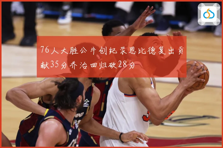 76人大胜公牛创纪录恩比德复出贡献35分乔治回归砍28分