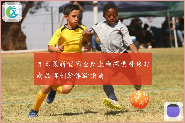 开云最新官网全新上线探索奢侈时尚品牌创新体验指南