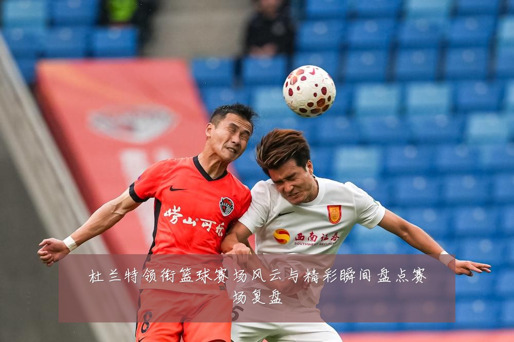 杜兰特领衔篮球赛场风云与精彩瞬间盘点赛场复盘